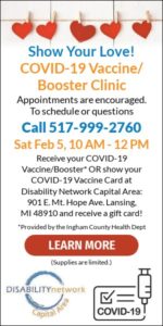 Show Your Love! COVID-19 Vaccine/Booster Clinic. Appointments are encouraged. To schedule or questions, call 517-999-2760. Saturday, February 5, 10am-12pm. Receive your COVID-19 Vaccine/Booster, provided by the Ingham County Health Department, or show your COVID-19 Vaccine Card at Disability Network Capital Area: 901 E Mt. Hope Avenue, Lansing, Michigan 48910, and receive a free gift card!